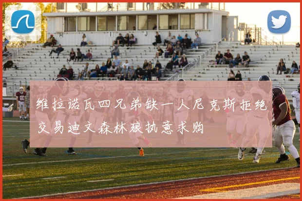 维拉诺瓦四兄弟缺一人尼克斯拒绝交易迪文森林狼执意求购