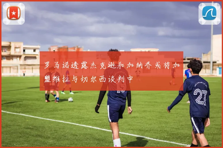 罗马诺透露杰克逊和加纳乔或将加盟维拉与切尔西谈判中