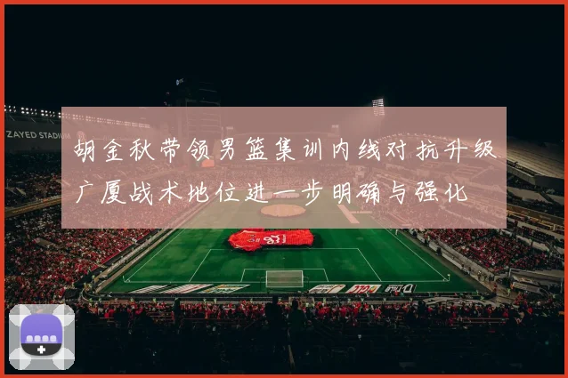 胡金秋带领男篮集训内线对抗升级广厦战术地位进一步明确与强化