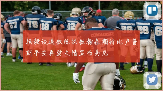 杨毅谈选教练执教瀚森期待比卢普斯平安真爱之情显而易见